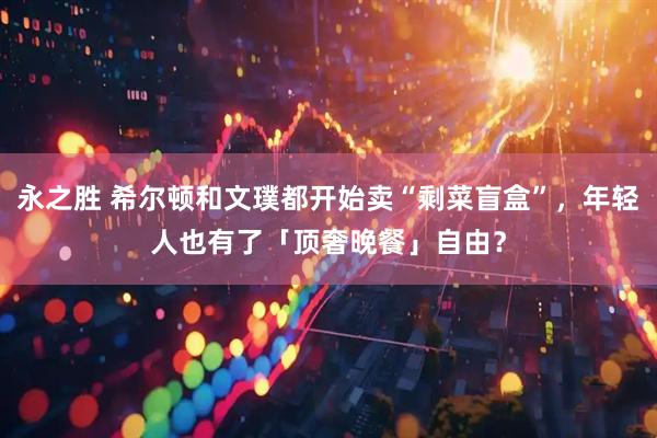 永之胜 希尔顿和文璞都开始卖“剩菜盲盒”，年轻人也有了「顶奢晚餐」自由？