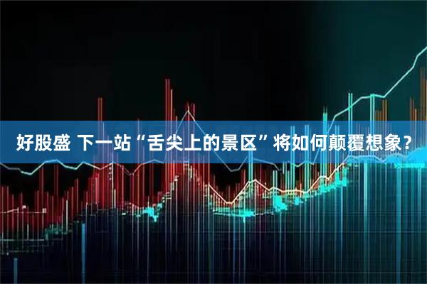 好股盛 下一站“舌尖上的景区”将如何颠覆想象？