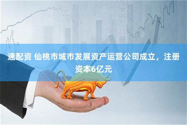速配资 仙桃市城市发展资产运营公司成立，注册资本6亿元