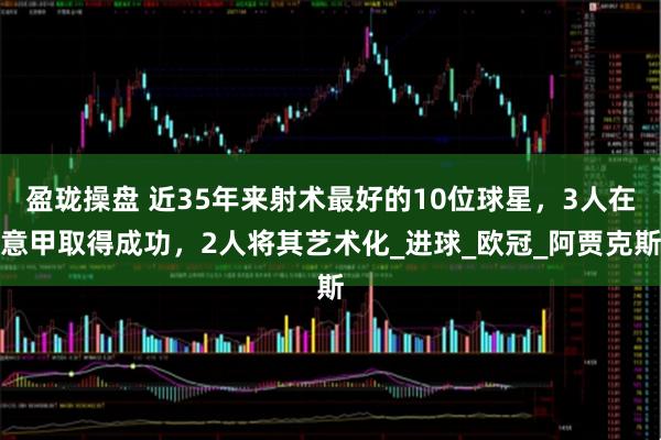 盈珑操盘 近35年来射术最好的10位球星，3人在意甲取得成功，2人将其艺术化_进球_欧冠_阿贾克斯