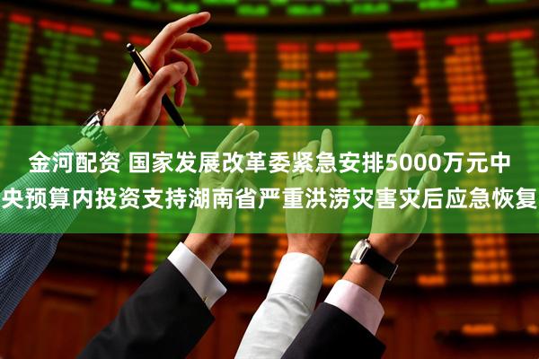 金河配资 国家发展改革委紧急安排5000万元中央预算内投资支持湖南省严重洪涝灾害灾后应急恢复