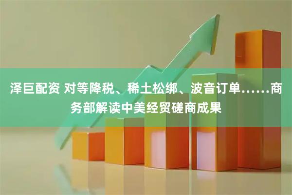泽巨配资 对等降税、稀土松绑、波音订单……商务部解读中美经贸磋商成果