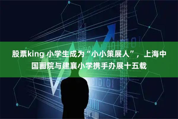 股票king 小学生成为“小小策展人”，上海中国画院与建襄小学携手办展十五载