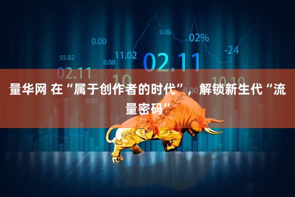 量华网 在“属于创作者的时代”，解锁新生代“流量密码”