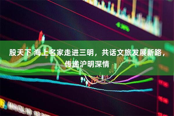 股天下 海上名家走进三明，共话文旅发展新路，传递沪明深情