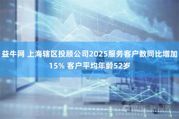 益牛网 上海辖区投顾公司2025服务客户数同比增加15% 客户平均年龄52岁